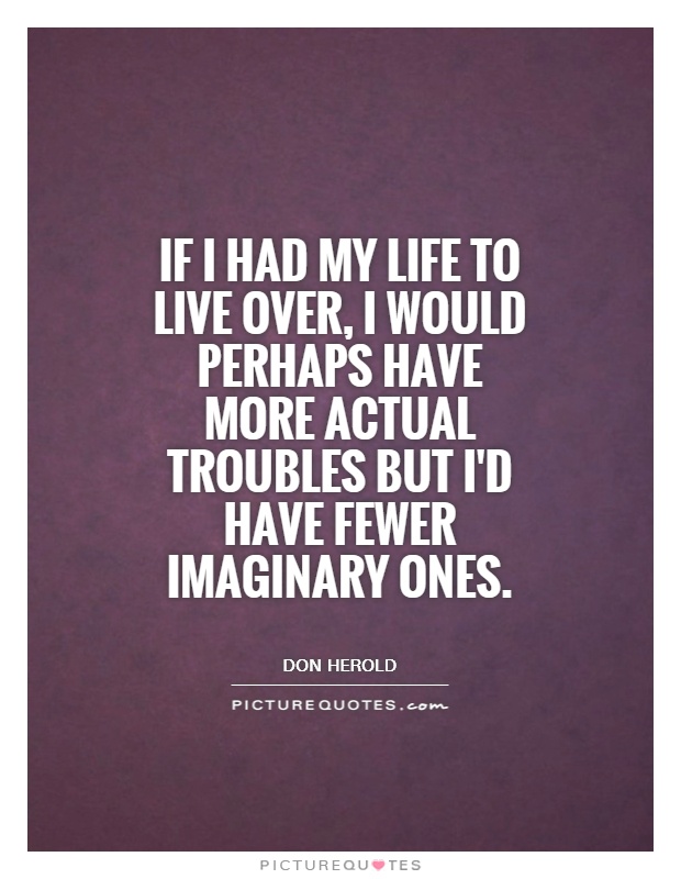 If I had my life to live over, I would perhaps have more actual troubles but i'd have fewer imaginary ones. Don Herold