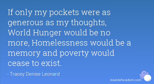 If only my pockets were as generous as my thoughts, World Hunger would be no more, Homelessness would be a memory and poverty would cease to exist. Tracey Denise Leonard