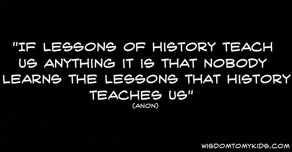 If the lessons of history teach us anything it is that nobody learns the lessons that history teaches us. Anon