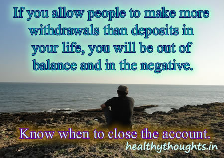 If you allow people to make more withdrawals than deposits in your life, you will be out of balance and in the negative. Know when to close the account.