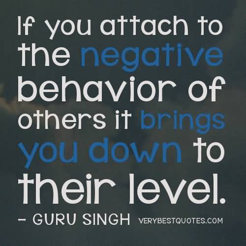 If you attach to the negative behavior of others it brings you down to their level. GURU SINGH