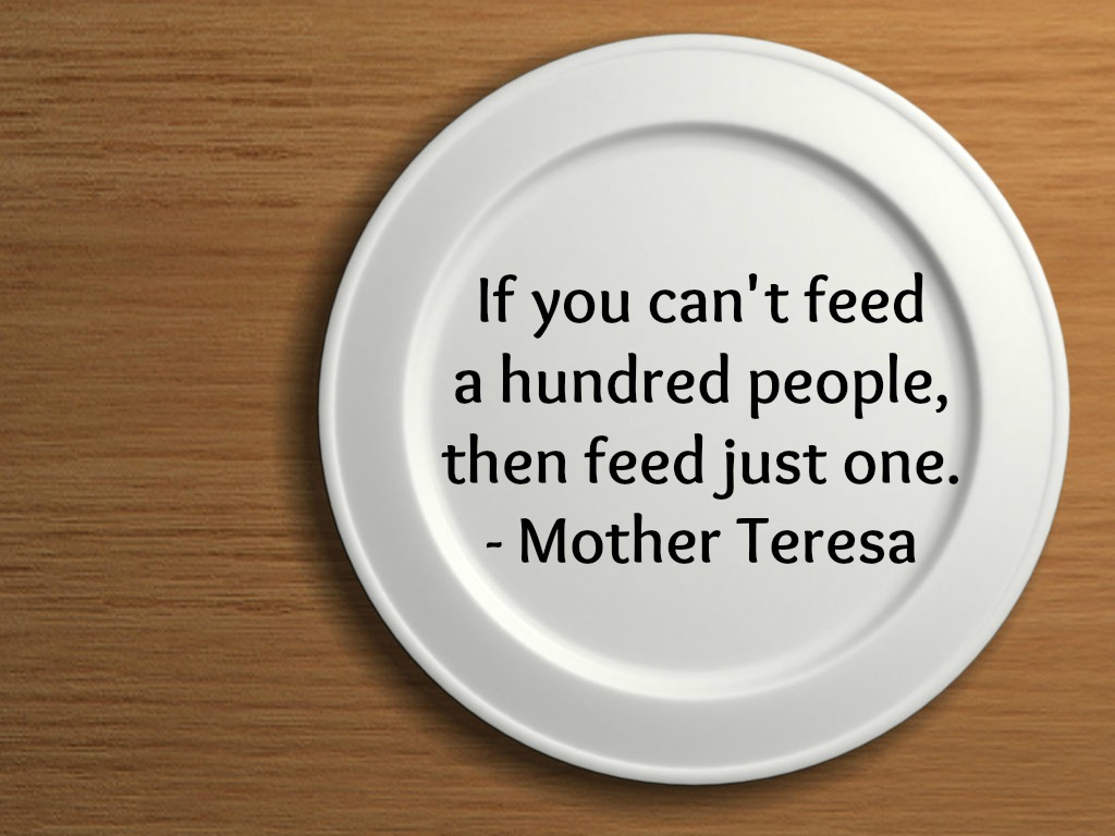 If you can't feed a hundred people then feed just one. Mother Teresa