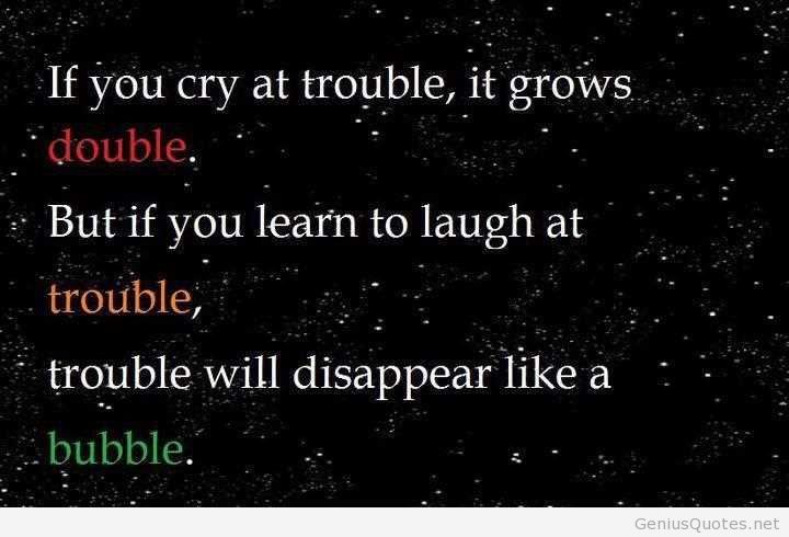If you cry at trouble, it grows double. But if you learn to laugh at trouble, trouble will disappear like a bubble