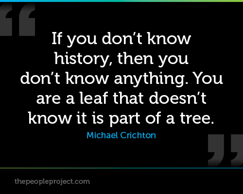 If you don't know history, then you don't know anything. You are a leaf that doesn't know it is part of a tree.  Michael Crichton