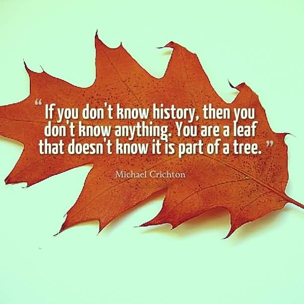 If you don't know history, then you don't know anything. You are a leaf that doesn't know it is part of a tree. Michael Crichton