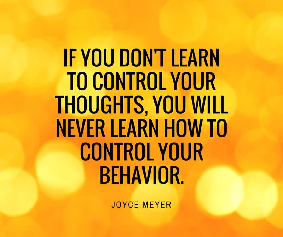 If you don't learn to control your thoughts, you will never learn how to control your behavior. Joyce Meyer