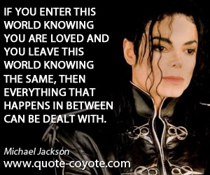 If you enter this world knowing you are loved and you leave this world knowing the same, then everything that happens in between can be ... Michael Jackson