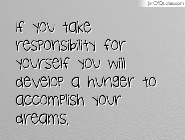 If you take responsibility for yourself you will develop a hunger to accomplish your dreams.