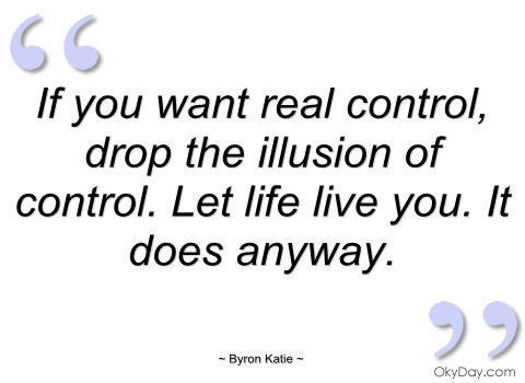 If you want real control, drop the illusion of control; let life have you. It does anyway. Byron Katie