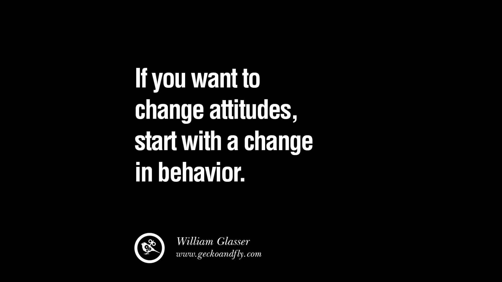 If you want to change attitudes, start with a change in behavior. William Glasser