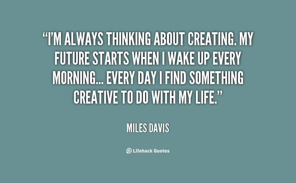 I'm always thinking about creating. My future starts when I wake up every morning... Every day I find something creative to do with my life. Miles Davis
