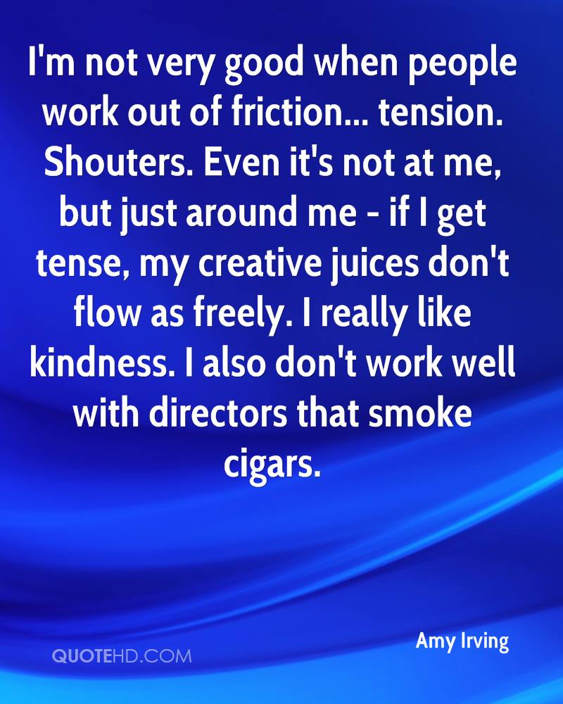 I'm not very good when people work out of friction... tension. Shouters. Even it's not at me, but just around me - if I get tense, my creative juices don't flow as freely ... Amy Irving