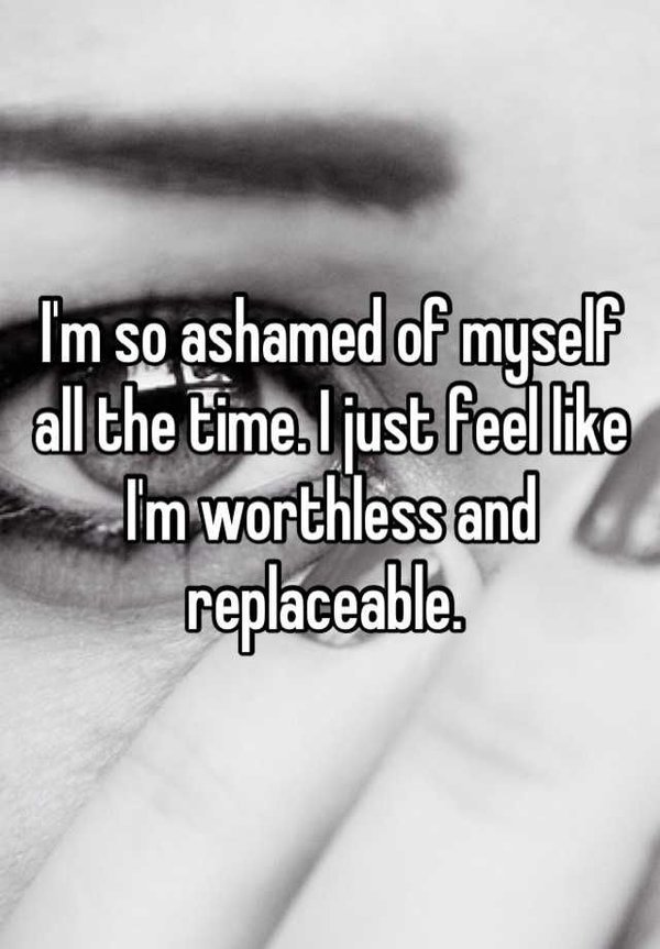 I'm so ashamed of myself all the time, I just feel like I'm worthless and replaceable