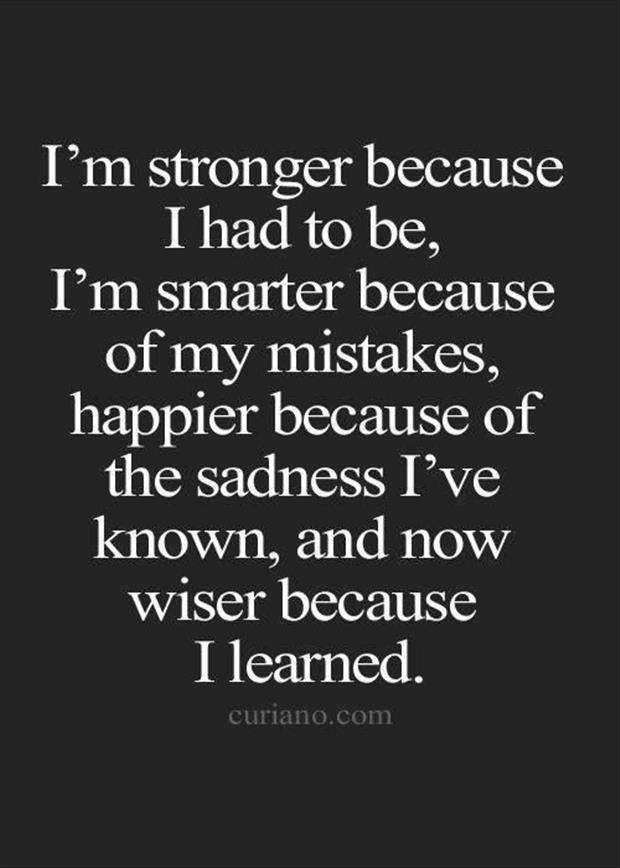 I'm stronger because I had to be, I'm smarter because of my mistakes, happier because of the sadness I've known, and now wiser because I learned.