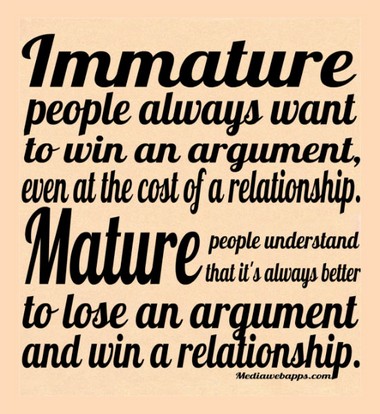 Immature people always want to win an argument, even at the cost of a relationship. Mature people understand that it`s always better to lose an argument and win a relationship.
