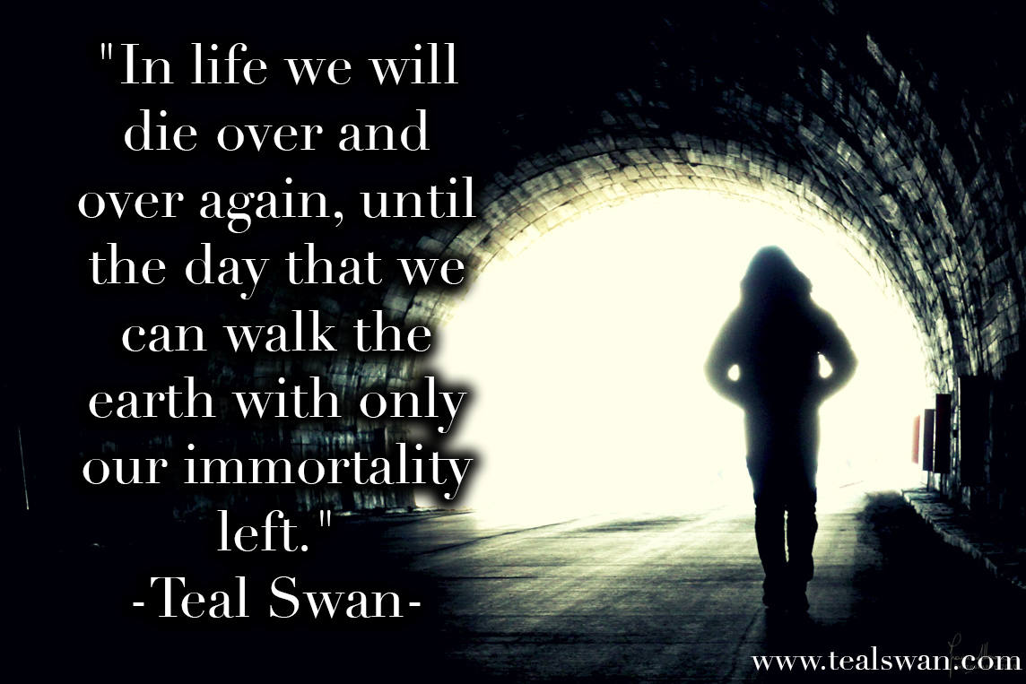 In life we will die over and over again, until the day that we can walk the earth with only our immortality left. Teal Swan