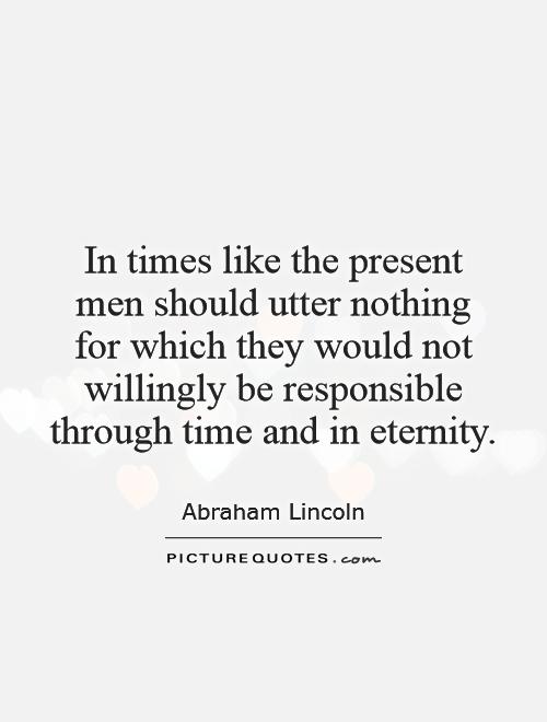 In times like the present men should utter nothing for which they would not willingly be responsible through... Abraham Lincoln