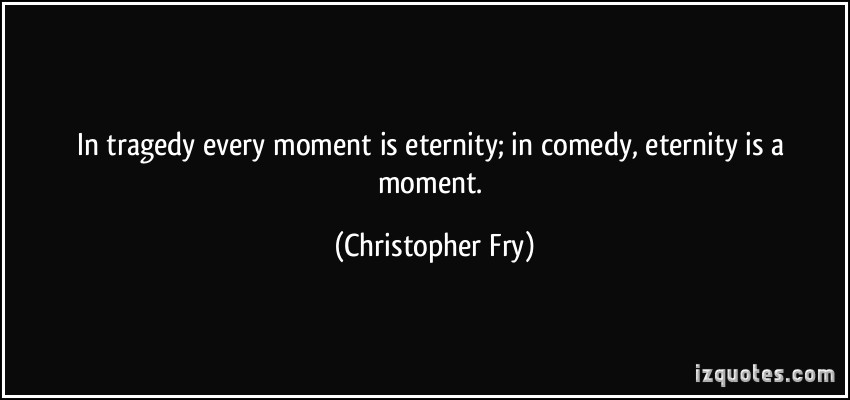 In tragedy every moment is eternity; in comedy, eternity is a moment. Christopher Fry