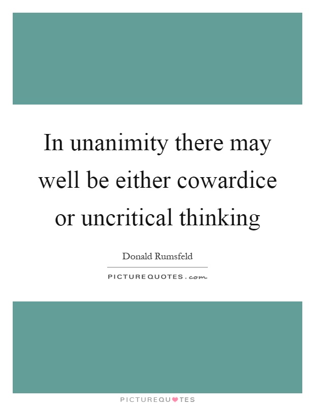 In unanimity there may well be either cowardice or uncritical thinking. Donald Rumsfeld