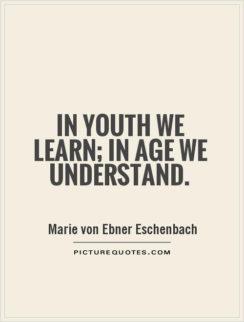 In youth we learn; in age we understand. Marie von Ebner-Eschenbach