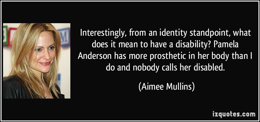 Interestingly, from an identity standpoint, what does it mean to have a disability1 Pamela Anderson has more prosthetic in her body than I do and nobody calls her disabled. Aimee Mullins