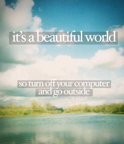 It's a beautiful world...So turn off your computer and go outside