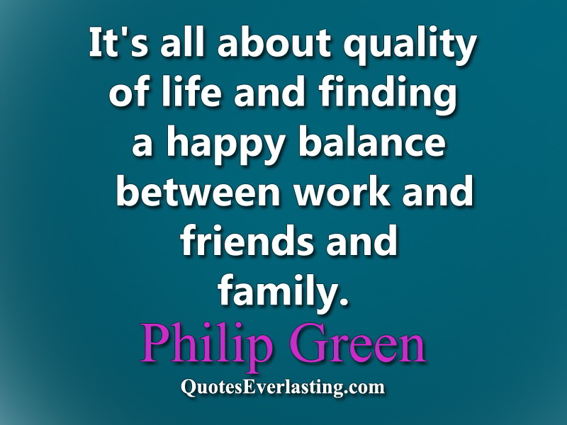 It's all about quality of life and finding a happy balance between work and friends and family.  Philip Green