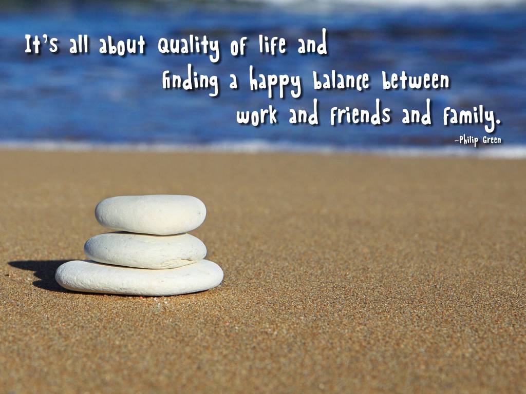 It's all about quality of life and finding a happy balance between work and friends and family. Philip Green