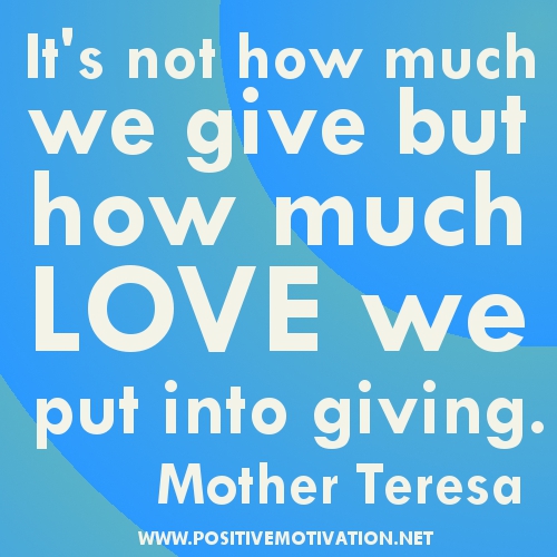 It's not how much we give but how much love we put into giving. Mother Theresa