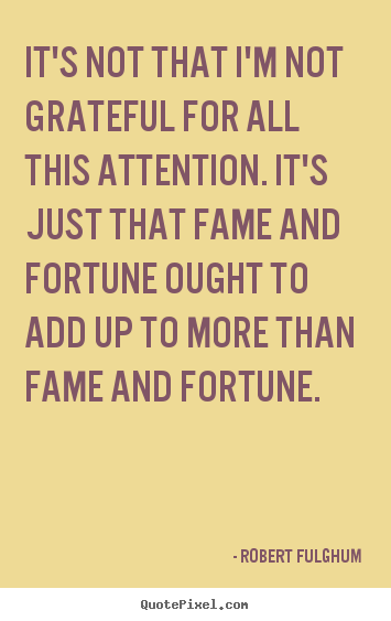 It's not that I'm not grateful for all this attention. It's just that fame and fortune ought to add up to more than fame and fortune. Robert Fulghum