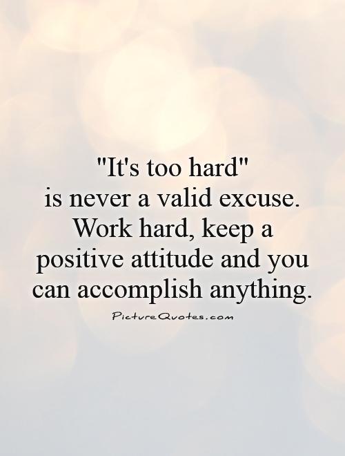 It's too hard is never a valid excuse. Work hard, keep a positive attitude and you can accomplish anything