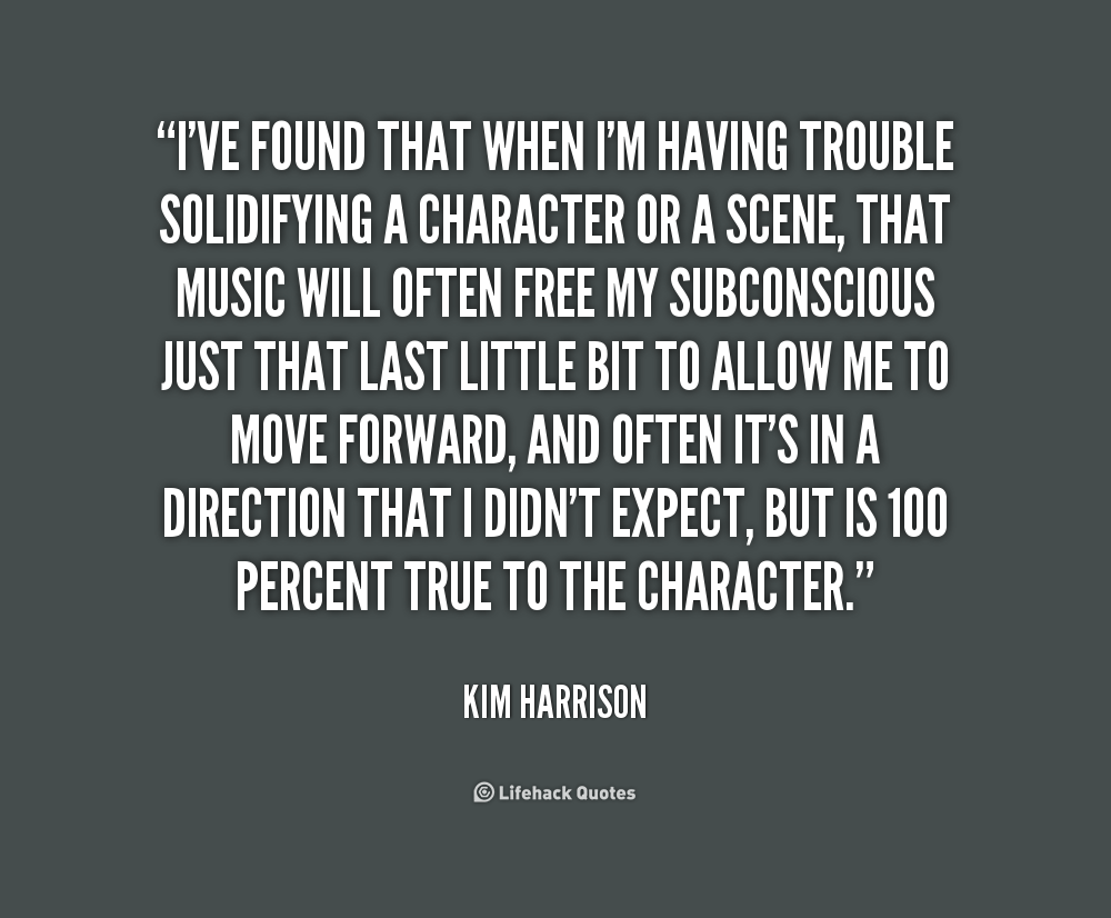 I've found that when I'm having trouble solidifying a character or a scene, that music will often free my subconscious just that last little bit to allow me to move... Kim Harrison