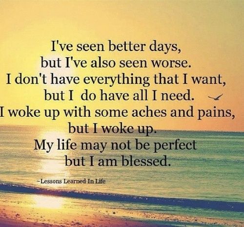 I've seen better days, but I've also seen worse. I don't have everything I want, but I do have all I need. I woke up with some aches and pains, but I woke up...