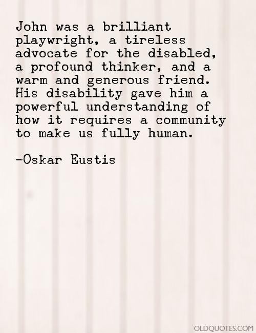 John was a brilliant playwright, a tireless advocate for the disabled, a profound thinker, and a warm and generous friend. His disability gave... Oskar Eustis