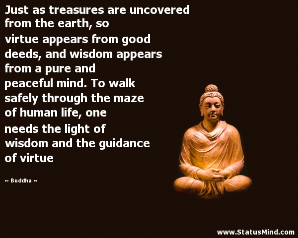 Just as treasures are uncovered from the earth, so virtue appears from good deeds, and wisdom appears from a pure and peaceful mind. To walk safely through the maze of human life, one needs... Buddha