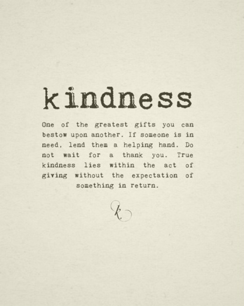 Kindness. One of the greatest gifts you can bestow upon another. If someone is in need, lend them a helping hand. Do not wait for a thank you....