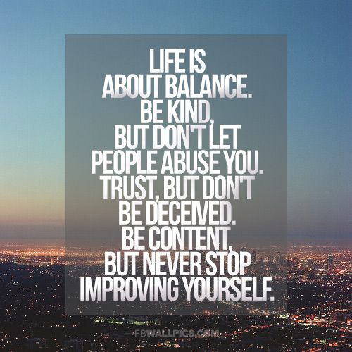 Life is about balance. Be kind, but don't let people abuse you. Trust, but don't be deceived. Be content, but never stop improving yourself.