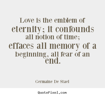 Love is the emblem of eternity it confounds all notion of time effaces all memory of a beginning, all fear of an end. Madame De Stal