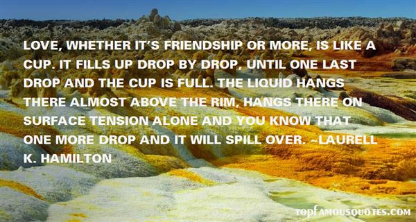 Love, whether it's friendship or more, is like a cup. It fills up drop by drop, until one last drop and the cup is full. The liquid hangs there almost above the rim, ... Laurell K. Hamilton