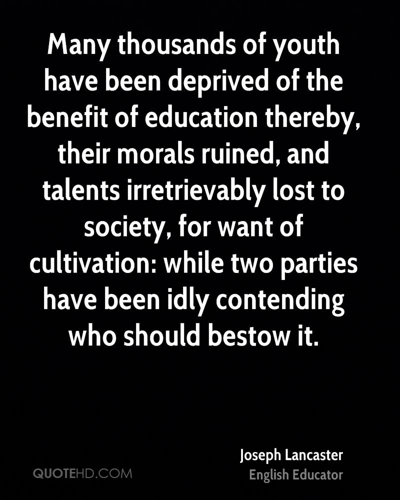 Many thousands of youth have been deprived of the benefit of education thereby, their morals ruined, and talents irretrievably lost to society, for want of ... Joseph Lancaster