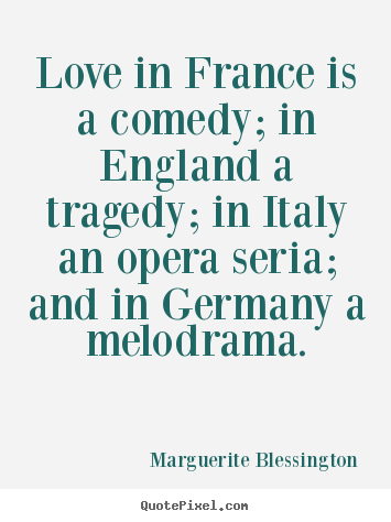 Marguerite Blessington - love in france is a comedy; in england a tragedy; in italy an opera seria; and in germany a melodrama. Marguerite Blessington