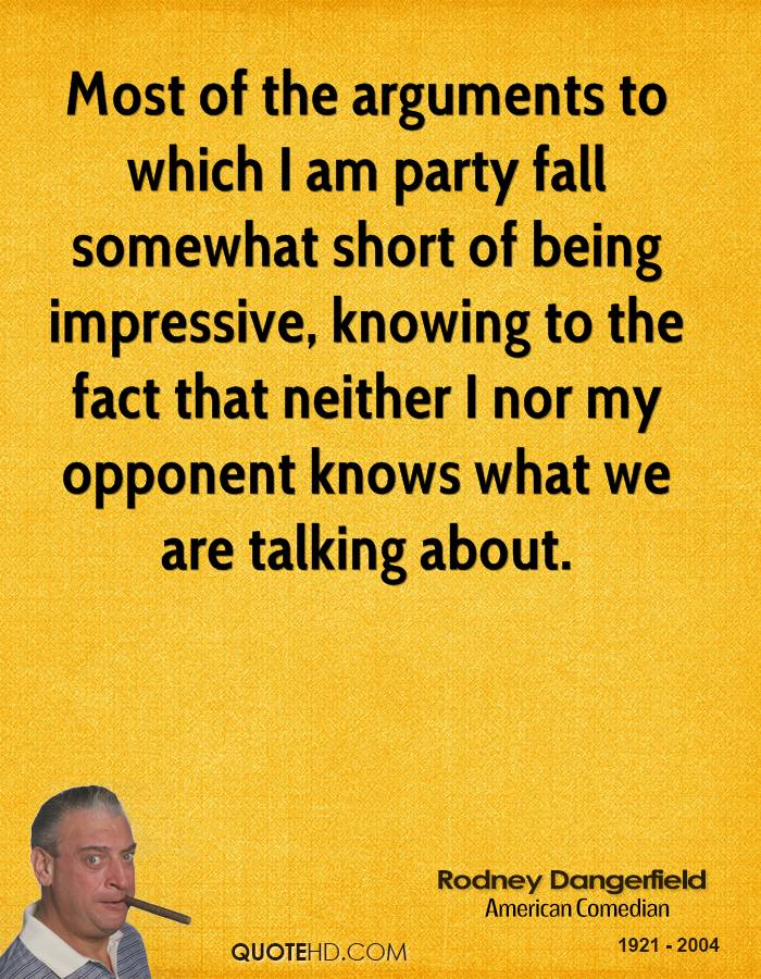 Most of the arguments to which I am party fall somewhat short of being impressive, knowing to the fact that neither I nor my opponent knows what we are talking about. Rodney Dangerfield