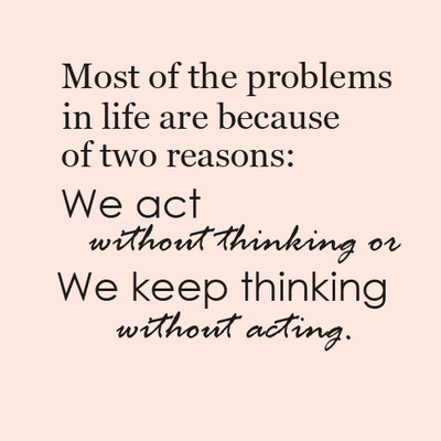 Most of the problems in life are because of two reasons we act without thinking or we keep thinking without acting