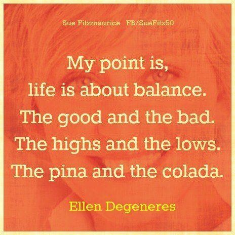 My point is, life is about balance. The good and the bad. The highs and the lows. The pina and the colada. Ellen DeGeneres