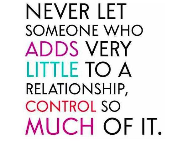 Never let someone who adds very little to a relationship control so much of it.