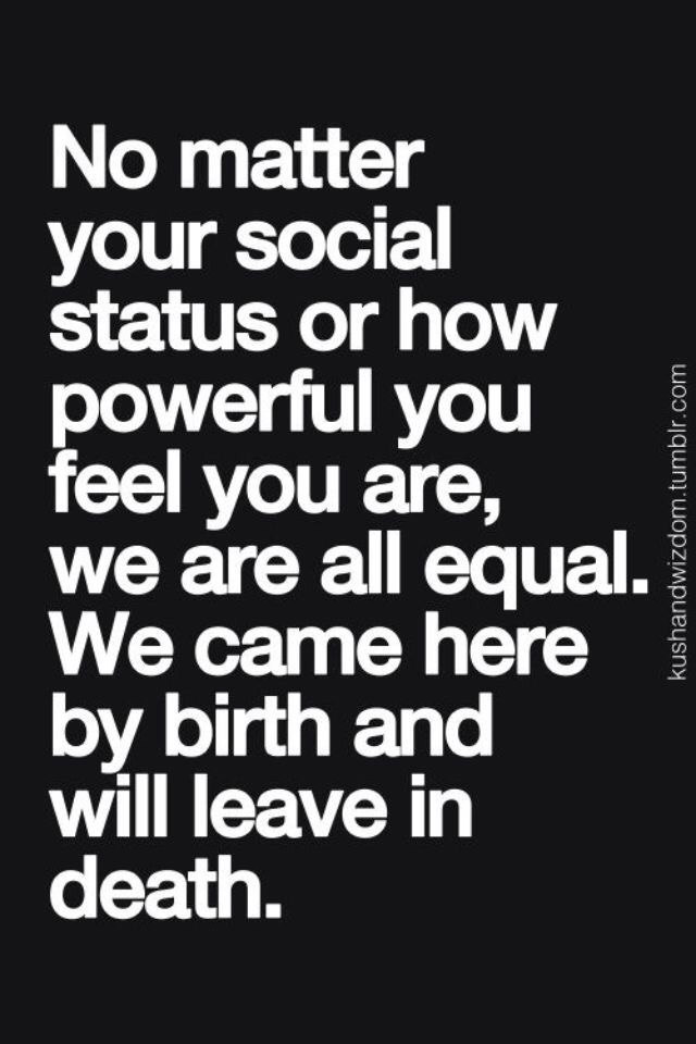 No matter your social status or how powerful you feel you are, we are all equal. We came here by birth and will leave in death