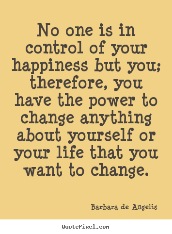 No one is in control of your happiness but you; therefore, you have the power to change anything about yourself or your life that you want to change. Barbara De Angelis