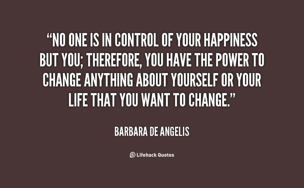 No one is in control of your happiness but you; therefore, you have the power to change anything about yourself or your life that you want to change. Barbara De Angerlis