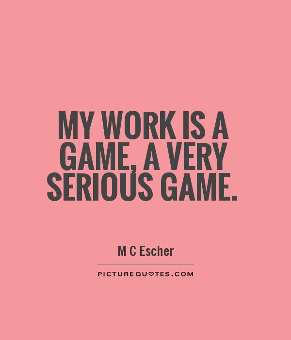No work is a game, a very serious game. M C Escher
