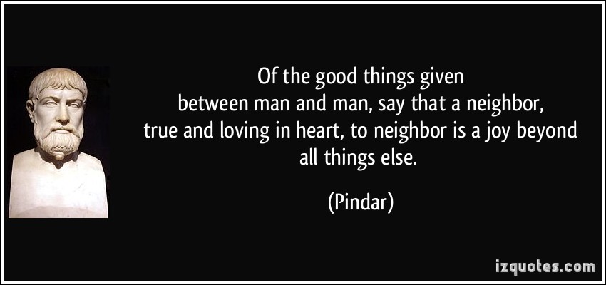Of the good things given between man and man, say that a neighbor, true and loving in heart, to neighbor is a joy beyond all things else. Pindar